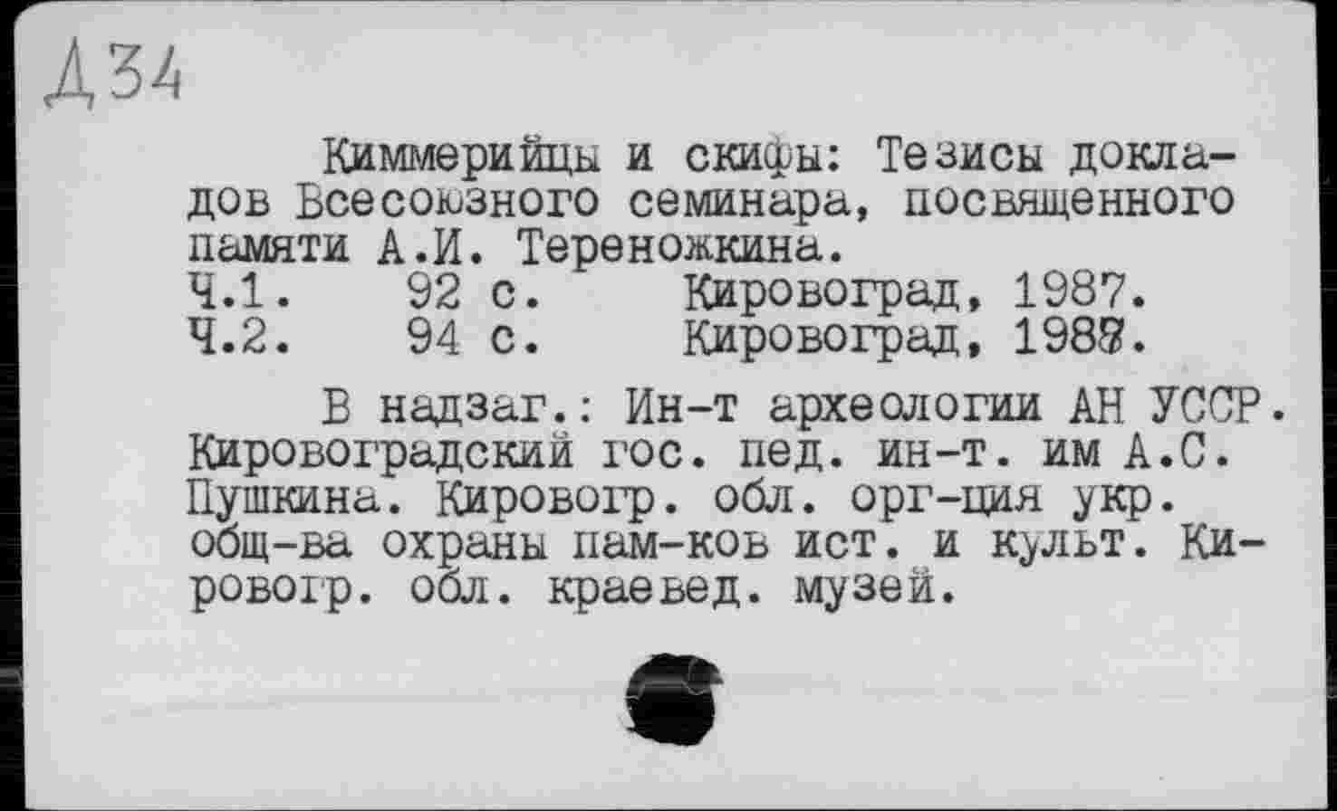 ﻿Л34
Киммерийцы и скифы: Тезисы докладов Всесоюзного семинара, посвященного памяти А.И. Тереножкина.
4.1.	92 с.	Кировоград, 1987.
4.2.	94 с.	Кировоград, 1987.
В надзаг.: Ин-т археологии АН УССР. Кировоградский гос. пед. ин-т. им А.С. Пушкина. Кировогр. обл. орг-ция укр. общ-ва охраны пам-ков ист. и к^льт. Кировогр. обл. краевед, музей.